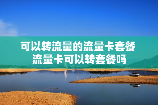 可以转流量的流量卡套餐 流量卡可以转套餐吗
