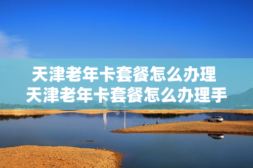 天津老年卡套餐怎么办理 天津老年卡套餐怎么办理手续
