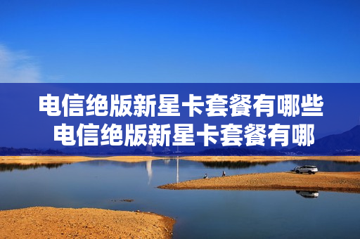 电信绝版新星卡套餐有哪些 电信绝版新星卡套餐有哪些服务