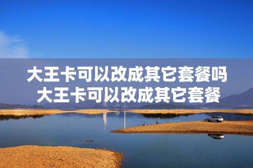 大王卡可以改成其它套餐吗 大王卡可以改成其它套餐吗怎么改