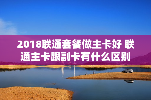 2018联通套餐做主卡好 联通主卡跟副卡有什么区别