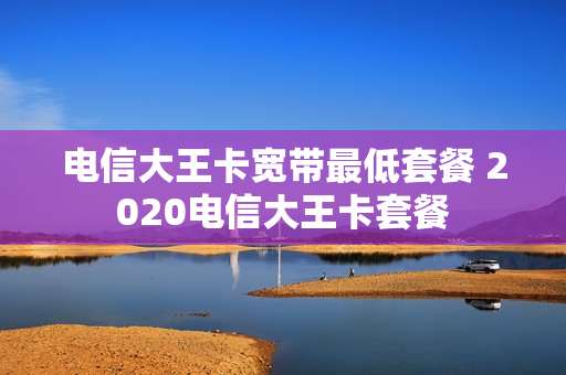 电信大王卡宽带最低套餐 2020电信大王卡套餐
