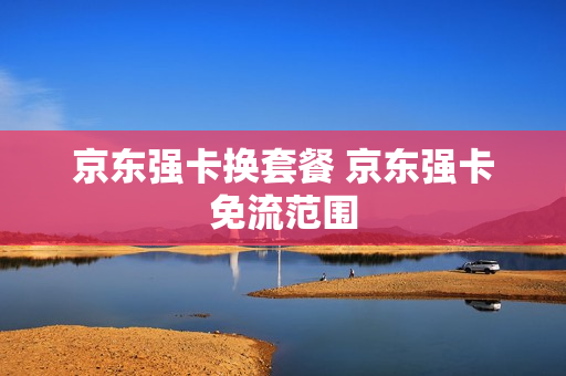 京东强卡换套餐 京东强卡免流范围