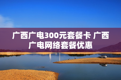 广西广电300元套餐卡 广西广电网络套餐优惠