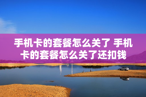 手机卡的套餐怎么关了 手机卡的套餐怎么关了还扣钱