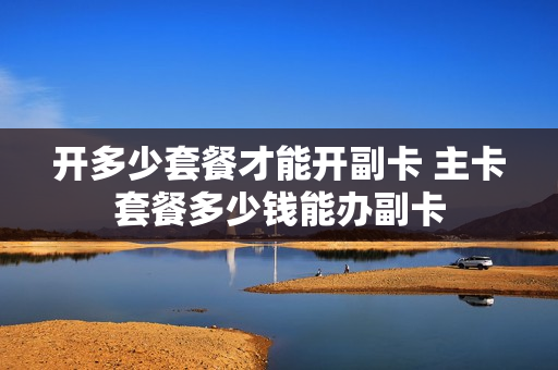 开多少套餐才能开副卡 主卡套餐多少钱能办副卡