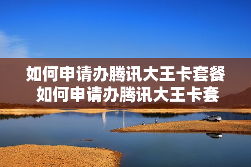 如何申请办腾讯大王卡套餐 如何申请办腾讯大王卡套餐呢