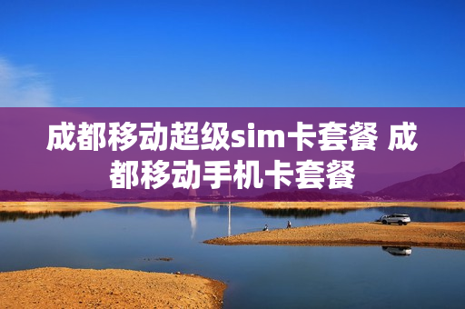 成都移动超级sim卡套餐 成都移动手机卡套餐