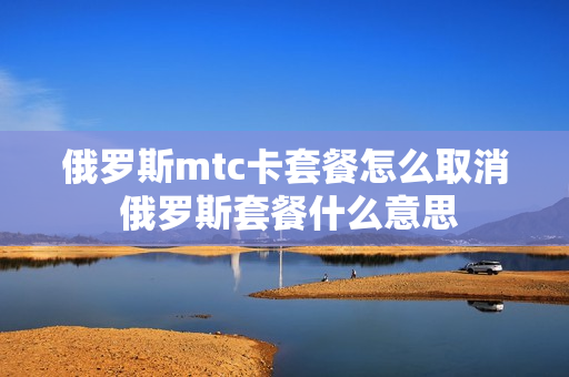 俄罗斯mtc卡套餐怎么取消 俄罗斯套餐什么意思
