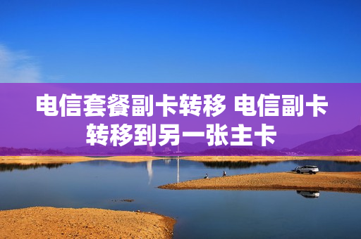 电信套餐副卡转移 电信副卡转移到另一张主卡
