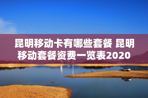 昆明移动卡有哪些套餐 昆明移动套餐资费一览表2020