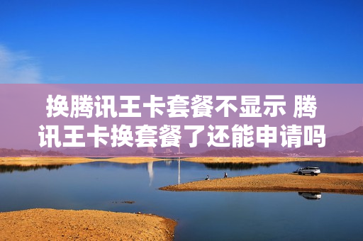 换腾讯王卡套餐不显示 腾讯王卡换套餐了还能申请吗