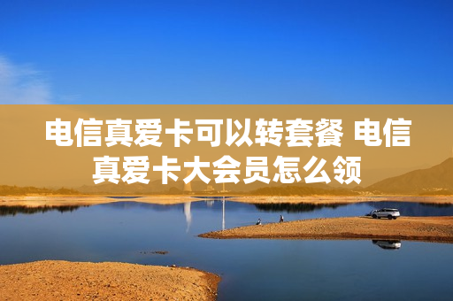 电信真爱卡可以转套餐 电信真爱卡大会员怎么领