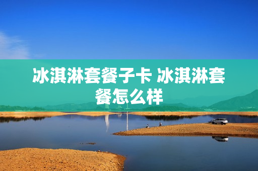 冰淇淋套餐子卡 冰淇淋套餐怎么样