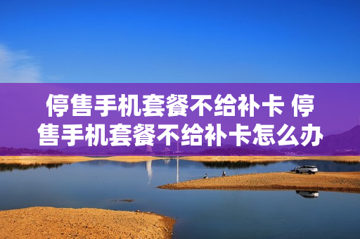 停售手机套餐不给补卡 停售手机套餐不给补卡怎么办