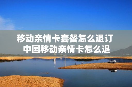 移动亲情卡套餐怎么退订 中国移动亲情卡怎么退