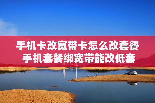 手机卡改宽带卡怎么改套餐 手机套餐绑宽带能改低套餐吗