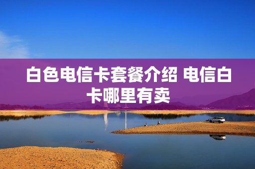白色电信卡套餐介绍 电信白卡哪里有卖