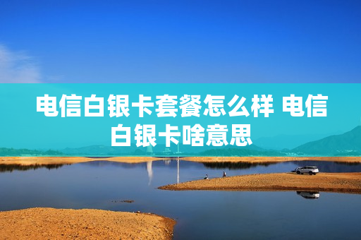 电信白银卡套餐怎么样 电信白银卡啥意思