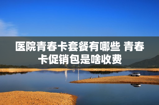 医院青春卡套餐有哪些 青春卡促销包是啥收费