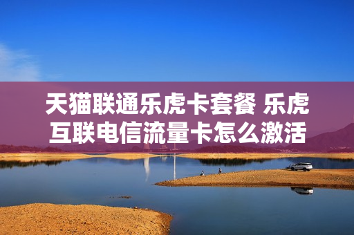 天猫联通乐虎卡套餐 乐虎互联电信流量卡怎么激活
