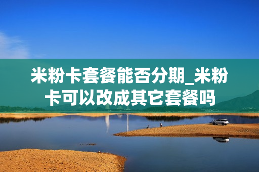 米粉卡套餐能否分期_米粉卡可以改成其它套餐吗