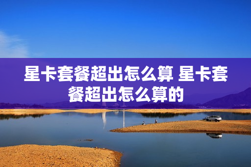 星卡套餐超出怎么算 星卡套餐超出怎么算的