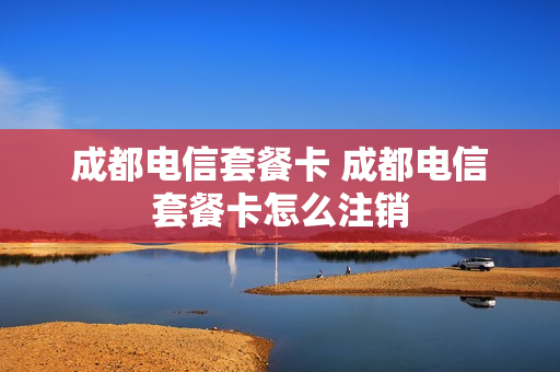 成都电信套餐卡 成都电信套餐卡怎么注销
