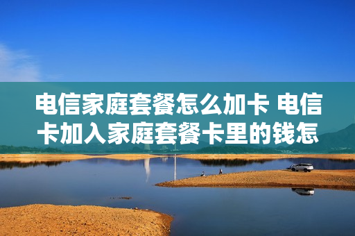 电信家庭套餐怎么加卡 电信卡加入家庭套餐卡里的钱怎么办