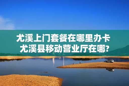 尤溪上门套餐在哪里办卡 尤溪县移动营业厅在哪?