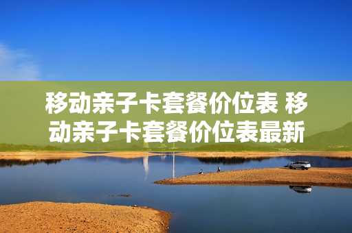 移动亲子卡套餐价位表 移动亲子卡套餐价位表最新