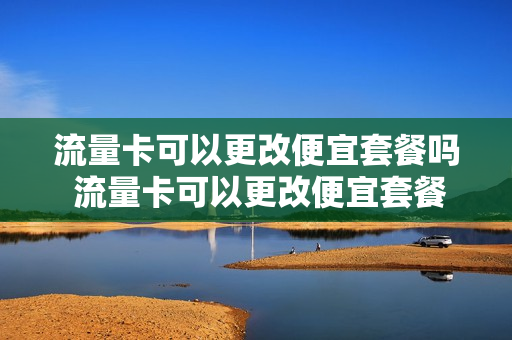 流量卡可以更改便宜套餐吗 流量卡可以更改便宜套餐吗