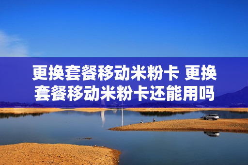 更换套餐移动米粉卡 更换套餐移动米粉卡还能用吗