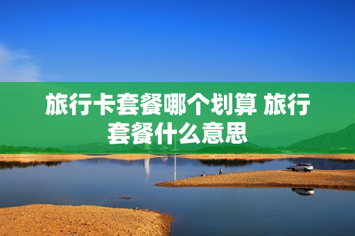 旅行卡套餐哪个划算 旅行套餐什么意思