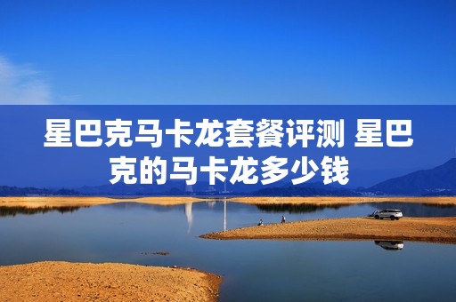 星巴克马卡龙套餐评测 星巴克的马卡龙多少钱