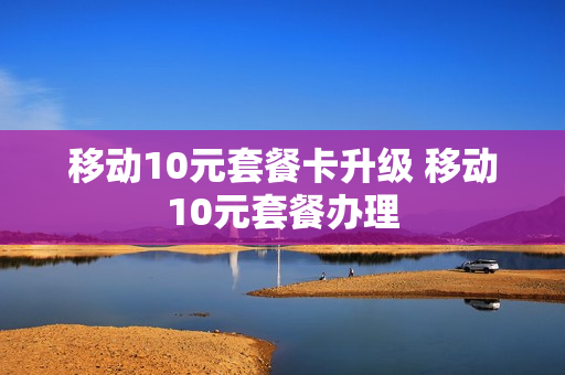 移动10元套餐卡升级 移动10元套餐办理