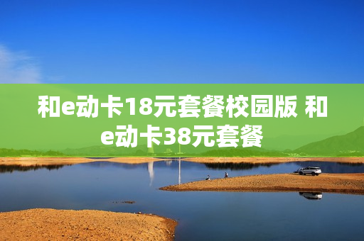 和e动卡18元套餐校园版 和e动卡38元套餐