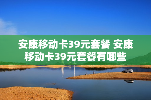 安康移动卡39元套餐 安康移动卡39元套餐有哪些