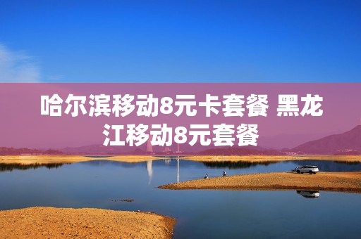 哈尔滨移动8元卡套餐 黑龙江移动8元套餐