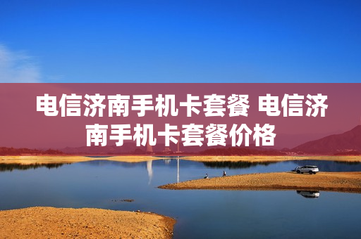 电信济南手机卡套餐 电信济南手机卡套餐价格