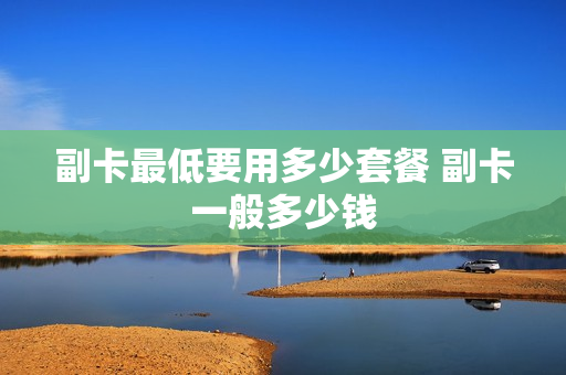 副卡最低要用多少套餐 副卡一般多少钱