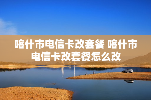 喀什市电信卡改套餐 喀什市电信卡改套餐怎么改