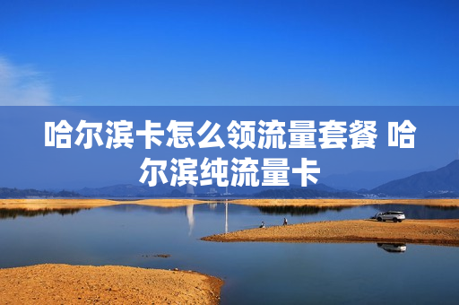 哈尔滨卡怎么领流量套餐 哈尔滨纯流量卡