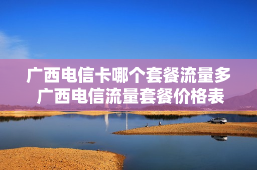 广西电信卡哪个套餐流量多 广西电信流量套餐价格表2021