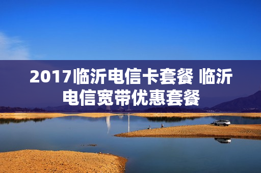 2017临沂电信卡套餐 临沂电信宽带优惠套餐