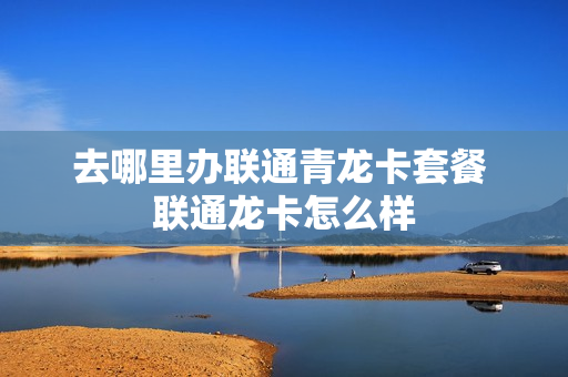 去哪里办联通青龙卡套餐 联通龙卡怎么样