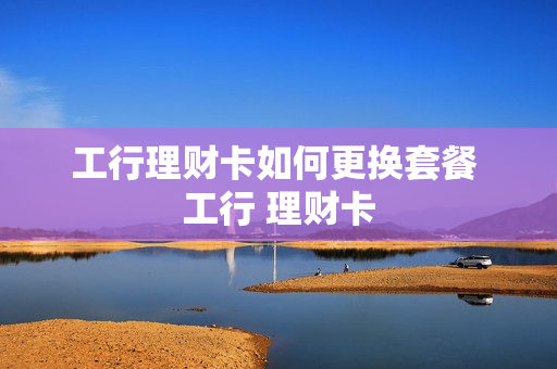 工行理财卡如何更换套餐 工行 理财卡