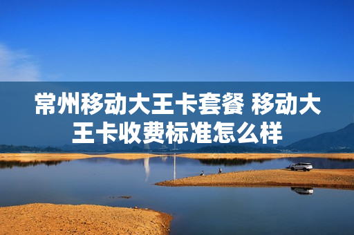 常州移动大王卡套餐 移动大王卡收费标准怎么样