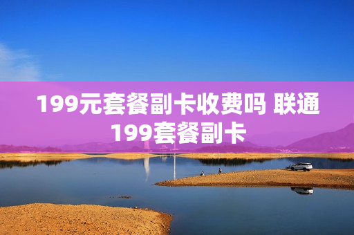 199元套餐副卡收费吗 联通199套餐副卡