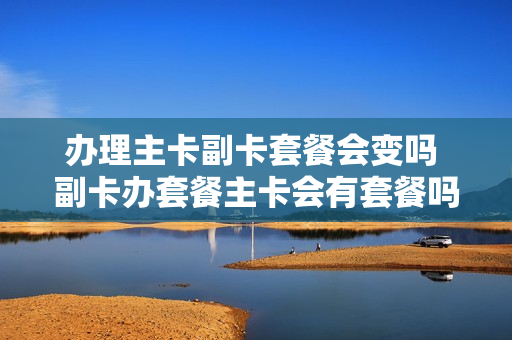 办理主卡副卡套餐会变吗 副卡办套餐主卡会有套餐吗